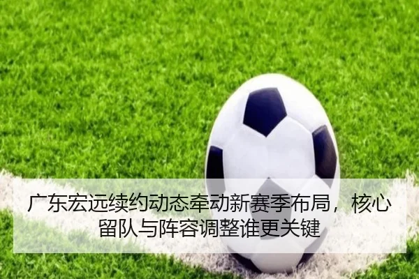 广东宏远续约动态牵动新赛季布局，核心留队与阵容调整谁更关键