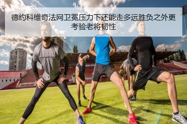 德约科维奇法网卫冕压力下还能走多远胜负之外更考验老将韧性